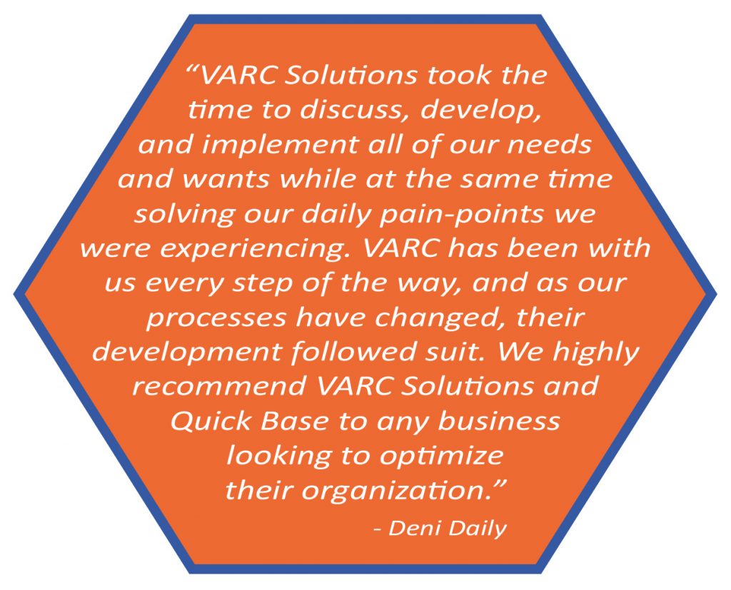 VARC Solutions took the time to discuss, develop, and implement all of our needs and wants while at the same time solving our daily pain-points we were experiencing. VARC has been with us every step of the way, and as our processes have changed, their development followed suite. We highly recommend VARC Solutions and Quick Base to any business looking to optimize their organization. Deni Daily