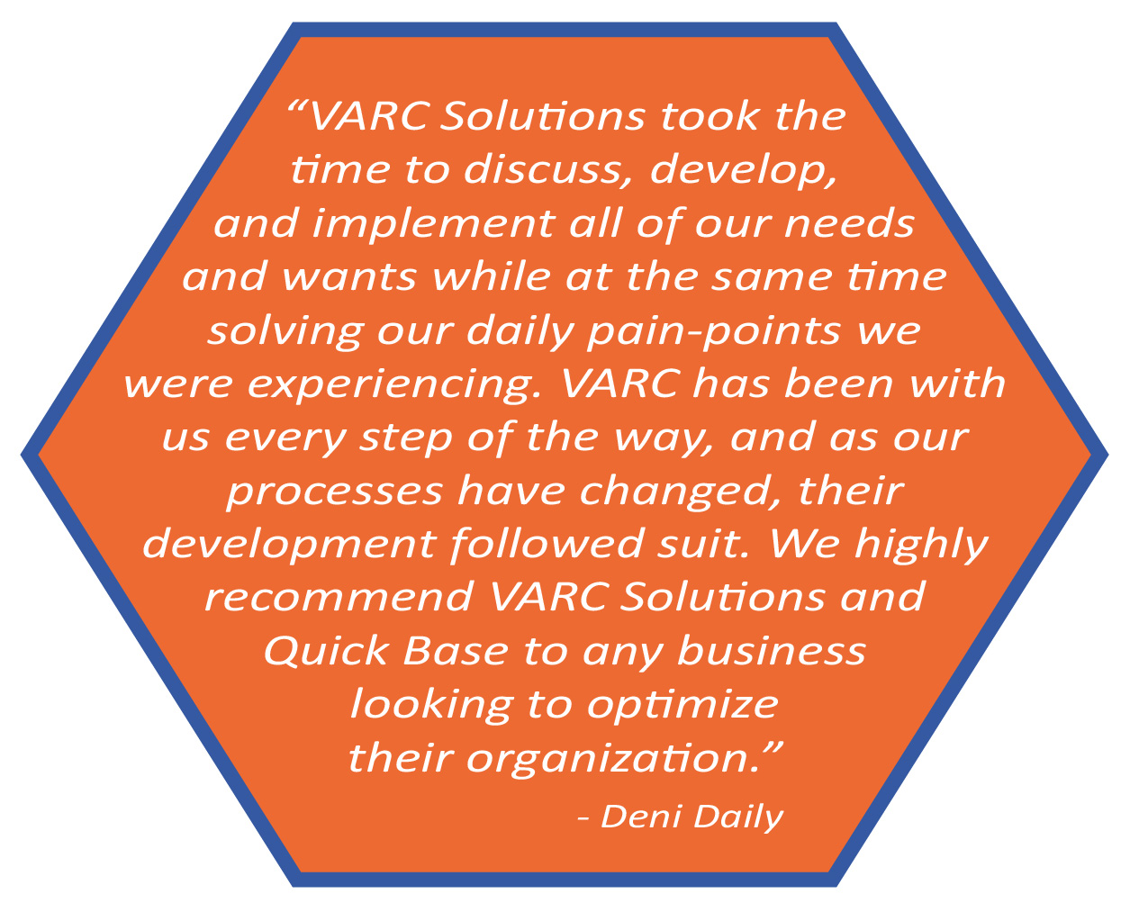 VARC Solutions took the time to discuss, develop, and implement all of our needs and wants while at the same time solving our daily pain-points we were experiencing. VARC has been with us every step of the way, and as our processes have changed, their development followed suite. We highly recommend VARC Solutions and Quick Base to any business looking to optimize their organization. Deni Daily